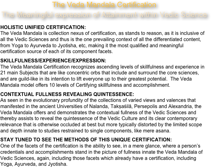 The Veda Mandala Certification
The Meaningful expression of Attainment within Vedic ScienceHOLISTIC UNIFIED CERTIFICATION:
The Veda Mandala is collection nexus of certification, as stands to reason, as it is inclusive of all the Vedic Sciences and thus is the one prevailing context of all the differentiated content, from Yoga to Ayurveda to Jyotisha, etc, making it the most qualified and meaningful certification source of each of its component facets. 
SKILLFULNESS/EXPERIENCE/EXPRESSION: 
The Veda Mandala Certification recognizes ascending levels of skillfulness and experience in 21 main Subjects that are like concentric orbs that include and surround the core sciences, and are guild-like in its intention to lift everyone up to their greatest potential.  The Veda Mandala model offers 10 levels of Certifying skillfulness and accomplishment.
CONTEXTUAL FULLNESS REVEALING QUINTESSENCE:
As seen in the evolutionary profundity of the collections of varied views and valences that manifested in the ancient Universities of Nalanda, Takṣaśilā, Persepolis and Alexandria, the Veda Mandala offers and demonstrates the contextual fullness of the Vedic Sciences and thereby assists to reveal the quintessence of the Vedic Culture and its clear contemporary relevance that is otherwise occluded at best but more typically distorted by the limited scope and depth innate to studies restrained to single components, like mere asana.
STAY TUNED TO SEE THE METHODS OF THIS UNIQUE CERTIFICATION:
One of the facets of the certification is the ability to see, in a mere glance, where a person’s credentials and accomplishments stand in the picture of fullness innate the Veda Mandala of Vedic Sciences, again, including those facets which already have a certification, including Yoga, Ayurveda, and Jyotisha.