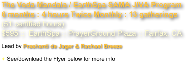 The Veda Mandala / EarthSpa SAMA JIVA Program
6 months : 4 hours Twice Monthly : 13 gatherings
(51 certified hours) 
$595 ::  EarthSpa :: PrayerGround Plaza :: Fairfax, CA   

Lead by Prashanti de Jager & Rachael Breeze 

See/download the Flyer below for more info