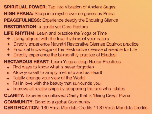 SPIRITUAL POWER: Tap into Vibration of Ancient Sages
HIGH PRANA: Steep in a mystic ever so generous Prana
PEACEFULNESS: Experience deeply the Enduring Silence
RESTORATION: a gentle yet Core Restore 
LIFE RHYTHM: Learn and practice the Yoga of Time
Living aligned with the true rhythms of your nature
Directly experience Navratri Restorative Cleanse Equinox practice
Practical knowledge of the Restorative cleanse shareable for Life
Directly experience the bi-monthly practice of Ekadasi
NECTAROUS HEART: Learn Yoga’s deep Nectar Practices
Find ways to know what is never forgotten
Allow yourself to simply melt into and as Heart!
Totally change your view of the World
Fall in love with the beauty that surrounds you!
Improve all relationships by deepening the one who relates
CLARITY: Experience unflawed Clarity that is ‘Being Deep’ Prana
COMMUNITY: Bond to a global Community
CERTIFICATION: 180 Veda Mandala Credits / 120 Veda Mandala Credits