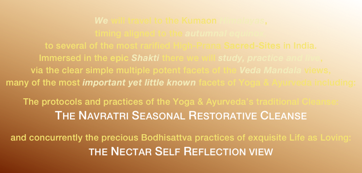 
We will travel to the Kumaon Himalayas,
timing aligned to the autumnal equinox,
to several of the most rarified High-Prana Sacred-Sites in India.
Immersed in the epic Shakti there we will study, practice and live,
via the clear simple multiple potent facets of the Veda Mandala views,
many of the most important yet little known facets of Yoga & Ayurveda including:

The protocols and practices of the Yoga & Ayurveda’s traditional Cleanse:
The Navratri Seasonal Restorative Cleanse 

and concurrently the precious Bodhisattva practices of exquisite Life as Loving:
the Nectar Self Reflection view
 